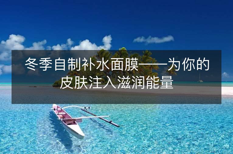 冬季自制补水面膜——为你的皮肤注入滋润能量 冬季自制补水面膜——为你的皮肤注入滋润能量